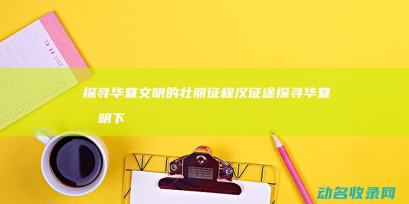 探寻华夏文明的壮丽征程 汉征途 (探寻华夏文明下一句是什么)