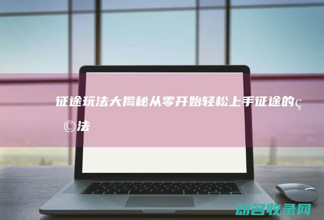 征途玩法大揭秘 从零开始轻松上手 (征途的玩法)