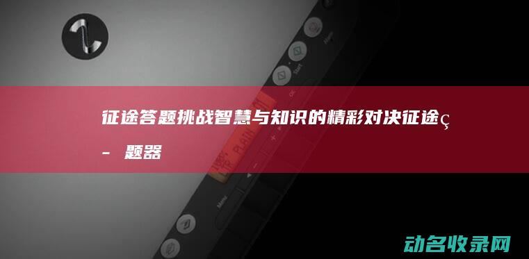 征途答题挑战 智慧与知识的精彩对决 (征途答题器)