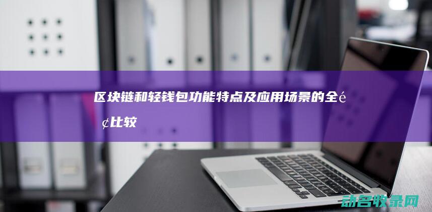 区块链和轻钱包 功能 特点及应用场景的全面比较 (区块链和轻钱币的关系)