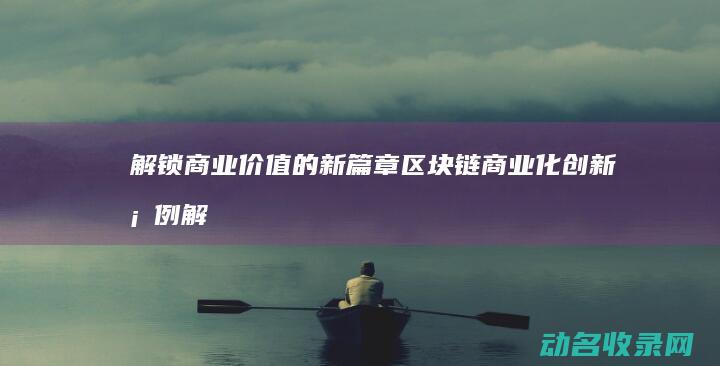 解锁商业价值的新篇章 区块链商业化创新案例 (解锁商业价值怎么算)