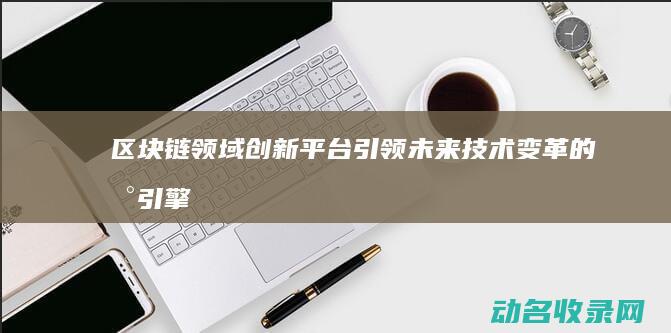 区块链领域创新平台 引领未来技术变革的新引擎 (区块链创新)